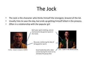 The Jock
•    The Jock is the character who thinks himself the strongest, bravest of the lot.
•    Usually tries to save the day, but ends up getting himself killed in the process.
•    Often in a relationship with the popular girl

                                         Both wear sports clothing, and are
                                         mentioned to be good at sports in
                                         the movie.




                                            Muscular, reinforcing the idea of
                                            being good at sports.


    Scotty – Jeepers Creepers 2 (2003)         Good leadership skills, takes     Curt – Cabin in the Woods (2012)
                                               control during the movie to try
                                               and keep the group alive.
 