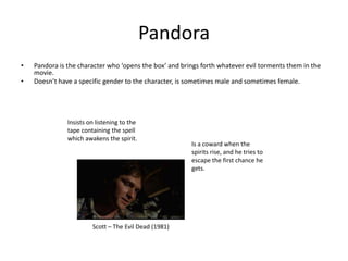 Pandora
•   Pandora is the character who ‘opens the box’ and brings forth whatever evil torments them in the
    movie.
•   Doesn’t have a specific gender to the character, is sometimes male and sometimes female.




               Insists on listening to the
               tape containing the spell
               which awakens the spirit.
                                                        Is a coward when the
                                                        spirits rise, and he tries to
                                                        escape the first chance he
                                                        gets.




                        Scott – The Evil Dead (1981)
 