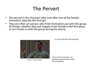 The Pervert
• The pervert is the character who lusts after one of the female
  characters, typically the final girl.
• They are often an outcast, who finds themselves put with this group
  of friends, whether they just happen to be friends in the first place,
  or are thrown in with the group during the drama.


                                              Is in love with the main character




                                           He Is a bit of an outcast, not
                   Randy – Scream (1990)   getting along with some of the
                                           main characters
 
