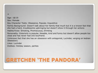 Age: 18/19
Sex: Female
Key Character Traits: Obsessive, Popular, Inquisitive
Family Background: Doesn’t talk about her family that much but it is a known fact that
she had a hard, troublesome upbringing but doesn’t show it through her actions
Habits/Vices: Smoking, Promiscuous, Drinking
Personality: Exteriorly is popular, likeable, kind and funny but doesn’t allow people too
close and has never had one boyfriend.
(Unknown fact that she has an obsession with antagonist, Lucinder, verging on lesbian
obsession)
Likes: Lucinder
Dislikes: Holiday season, parties

GRETCHEN ‘THE PANDORA’

 