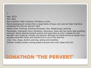 Age: 20/21
Sex: Male
Key Character Traits: Smarmy, Flirtatious, Funny
Family Background: Comes from a large family of boys, who were all ‘lads’ therefore
socialising him into his ‘pervert’ label
Habits/Vices: Drinking, Smoking Marijuana, Sex, Illegal drugs, partying
Personality: Outwardly funny, flirtatious, obnoxious, cocky and can never take anything
seriously. Sexist attitude towards women and sees them as only a release for him
sexually. He’s outgoing, friendly and popular. Although he comes across as stupid, he is
actually extremely clever and therefore he is one of the last four
Likes: Sex, drugs, alcohol, partying, eating and travelling
Dislikes: Snobby people, boring people and girls who won’t sleep with him

JONATHON ‘THE PERVERT’

 