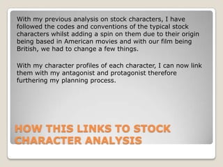With my previous analysis on stock characters, I have
followed the codes and conventions of the typical stock
characters whilst adding a spin on them due to their origin
being based in American movies and with our film being
British, we had to change a few things.
With my character profiles of each character, I can now link
them with my antagonist and protagonist therefore
furthering my planning process.

HOW THIS LINKS TO STOCK
CHARACTER ANALYSIS

 