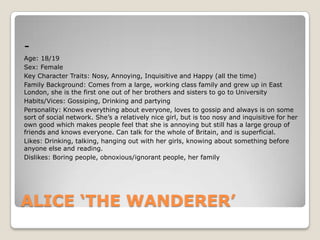 Age: 18/19
Sex: Female
Key Character Traits: Nosy, Annoying, Inquisitive and Happy (all the time)
Family Background: Comes from a large, working class family and grew up in East
London, she is the first one out of her brothers and sisters to go to University
Habits/Vices: Gossiping, Drinking and partying
Personality: Knows everything about everyone, loves to gossip and always is on some
sort of social network. She’s a relatively nice girl, but is too nosy and inquisitive for her
own good which makes people feel that she is annoying but still has a large group of
friends and knows everyone. Can talk for the whole of Britain, and is superficial.
Likes: Drinking, talking, hanging out with her girls, knowing about something before
anyone else and reading.
Dislikes: Boring people, obnoxious/ignorant people, her family

ALICE ‘THE WANDERER’

 