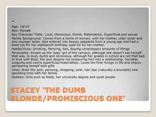 Age: 18/19
Sex: Female
Key Character Traits: Loud, Obnoxious, Dumb, Materialistic, Superficial and sexual
Family Background: Comes from a home of women, with her mother, older sister and
one younger sister. Was entered into beauty pageants from a young age and had a
boob job for her eighteenth birthday, paid for by her mother.
Habits/Vices: Drinking, Partying, Sex, Buying unnecessary amounts of things
Personality: Known as the ‘easy’ girl of the campus, although she doesn’t see herself
that way. Is loud, dumb and obnoxious, although her grades in school are not that bad.
In love with Brad, the jock despite not pressuring him into a relationship. Sociable,
outgoing and overly superficial/materialistic. Loves the finer things in life and enjoys
pampering herself with gifts
Likes: Brad ‘the jock, partying, shopping, pink, hair dye (naturally a brunette) and
spending time with her family
Dislikes: Girls such as Katie, her university degree and quiet people

STACEY ‘THE DUMB
BLONDE/PROMISCIOUS ONE’

 