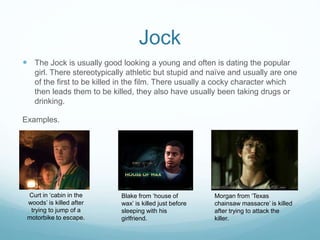 Jock 
 The Jock is usually good looking a young and often is dating the popular 
girl. There stereotypically athletic but stupid and naïve and usually are one 
of the first to be killed in the film. There usually a cocky character which 
then leads them to be killed, they also have usually been taking drugs or 
drinking. 
Examples. 
Curt in ‘cabin in the 
woods’ is killed after 
trying to jump of a 
motorbike to escape. 
Blake from ‘house of 
wax’ is killed just before 
sleeping with his 
girlfriend. 
Morgan from ‘Texas 
chainsaw massacre’ is killed 
after trying to attack the 
killer. 
 