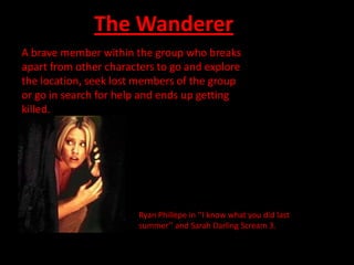 The Wanderer
A brave member within the group who breaks
apart from other characters to go and explore
the location, seek lost members of the group
or go in search for help and ends up getting
killed.




                        Ryan Phillepe in ‘’I know what you did last
                        summer’’ and Sarah Darling Scream 3.
 