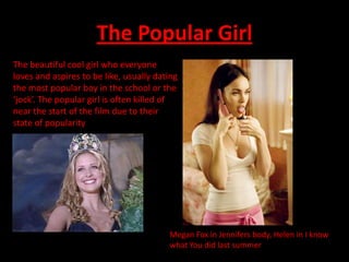 The Popular Girl
The beautiful cool girl who everyone
loves and aspires to be like, usually dating
the most popular boy in the school or the
‘jock’. The popular girl is often killed of
near the start of the film due to their
state of popularity




                                         Megan Fox in Jennifers body, Helen in I know
                                         what You did last summer
 