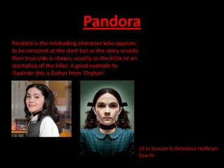 Pandora
Pandora is the misleading character who appears
to be innocent at the start but as the story unveils
their true side is shown, usually as the killer or an
acomplice of the killer. A good example to
illustrate this is Esther from ‘Orphan’




                                                        Jill in Scream 4, Detective Hoffman
                                                        Saw IV
 