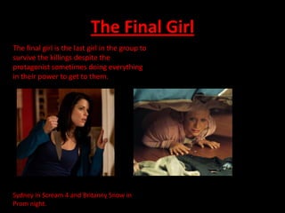 The Final Girl
The final girl is the last girl in the group to
survive the killings despite the
protagonist sometimes doing everything
in their power to get to them.




Sydney in Scream 4 and Britanny Snow in
Prom night.
 