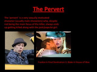 The Pervert
The ‘pervert’ is a very sexually motivated
character (usually male characters) who, despite
not being the main focus of the killer, always ends
up getting killed along with the jock/popular girl.




                               Frankie in Final Destination 3, Blake in House of Wax
 