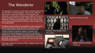 The Wanderer
The wanderer is someone who travels aimlessly which can
be referred to itinerant people. They go from place to
place with no permanent home or are vagrant. The
wanderer is commonly a female who breaks off from the
group and goes off on her own. When she tries to find
help they usually end up getting killed. Also, due to their
curiosity by wandering around places, they are often the
first to get killed.
Brooklyn has the traits of a wonderer as she ventures to
go into the elevator alone and she is cautious of her
surroundings which presents the sense of fear and
mystery to what is going to happen. Similarly, this
matches the facial expressions of another wonderer,
Wade from ‘House of Wax’ (top right photo). Therefore,
by using facial expressions and the role of our character:
Brooklyn, make connections with other horrors by using
the same conventions.
Examples: Wade from House of Wax , Megan Helms from
Black Christmas
Wade from House of Wax
Brooklyn from Deadly Fears
(my trailer)
Megan Helms from Black
Christmas
 