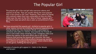 The Popular Girl
The popular girl is the cool girl who everyone adores and
aspirers to be like. They are usually dating the most popular
boy in the school or the ‘jock.’ However, their status for being
very noticed makes them very vulnerable as they are often
killed near the start of the film. Most of these "popular girls"
get drunk, have sex which also is seen as conventional in teen
films.
We have presented the popular girl similarly to popular girls in
other slasher horrors by imitating the physical appearance by
having blond hair. Our character, Nicole is portrayed as
someone who talks in a ‘bitchy’ way towards her friends as
seen in the trailer when showing a viral Instagram video and
mocks the caption in the post which also is one of the
features that portray the popular girl character. We have
imitated this from real media products because we wanted
the audience to recognise the characters which inform them
on the genre, fulfilling the horror genre.
Examples of popular girls appear in : Cabin in the Woods
and Scream
 