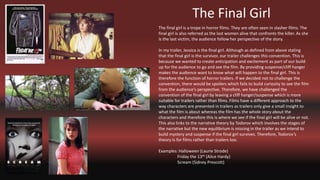 The Final Girl
The final girl is a trope in horror films. They are often seen in slasher films. The
final girl is also referred as the last women alive that confronts the killer. As she
is the last victim, the audience follow her perspective of the story.
In my trailer, Jessica is the final girl. Although as defined from above stating
that the final girl is the survivor, our trailer challenges this convention. This is
because we wanted to create anticipation and excitement as part of our build
up for the audience to go and see the film. By providing suspense/cliff hanger
makes the audience want to know what will happen to the final girl. This is
therefore the function of horror trailers. If we decided not to challenge the
convention, there would be spoilers which fails to build curiosity to see the film
from the audience’s perspective. Therefore, we have challenged the
convention of the final girl by leaving a cliff hanger/suspense which is more
suitable for trailers rather than films. Films have a different approach to the
way characters are presented in trailers as trailers only give a small insight to
what the film is about whereas the film has the whole story about the
characters and therefore this is where we see if the final girl will be alive or not.
This also links to the narrative theory by Todorov which involves the stages of
the narrative but the new equilibrium is missing in the trailer as we intend to
build mystery and suspense if the final girl survives. Therefore, Todorov’s
theory Is for films rather than trailers too.
Examples: Halloween (Laurie Strode)
Friday the 13th (Alice Hardy)
Scream (Sidney Prescott)
 
