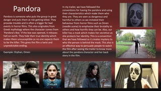 Pandora
Pandora is someone who puts the group in great
danger and puts them at risk getting killed. They
provoke trouble and is often a trigger for bad
events in horror films. This also originates from
Greek mythology where the character comes from
‘Pandora’s Box.’ If the box was opened, it releases
hell on earth. They hide their true identity which
makes them unsusceptible so no one expects them
to be the killer. This gives the film a twist and
unpredictable ending.
Example: Orphan, Omen
In my trailer, we have followed the
conventions for having the pandora and using
their characteristics which make them who
they are. They are seen as dangerous and
harmful to others so we imitated their
behaviour from horror films such as Omen
(needle scene) to emphasise their brutality to
others and how horrific they can be. Also, our
killer has a mask which makes her secretive as
she protects her identity. This is a convention
that we have followed as it creates mystery to
who the person is behind the mask. This also is
an effective way to persuade people to watch
the film after seeing the trailer to know more
about the pandora character and her back
story in the film.
 