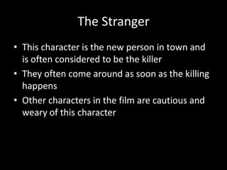 The Stranger
• This character is the new person in town and
is often considered to be the killer
• They often come around as soon as the killing
happens
• Other characters in the film are cautious and
weary of this character

 