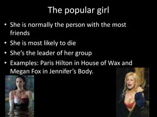 The popular girl
• She is normally the person with the most
friends
• She is most likely to die
• She’s the leader of her group
• Examples: Paris Hilton in House of Wax and
Megan Fox in Jennifer’s Body.

 
