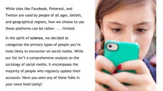 While sites like Facebook, Pinterest, and
Twitter are used by people of all ages, beliefs,
and geographical regions, how we choose to use
these platforms can be rather . . . limited.
In the spirit of science, we decided to
categorize the primary types of people you’re
most likely to encounter on social media. While
our list isn’t a comprehensive analysis on the
sociology of social media, it encompases the
majority of people who regularly update their
accounts. Have you seen any of these folks in
your news feed lately?
 
