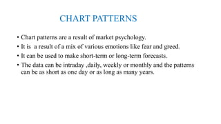 CHART PATTERNS
• Chart patterns are a result of market psychology.
• It is a result of a mix of various emotions like fear and greed.
• It can be used to make short-term or long-term forecasts.
• The data can be intraday ,daily, weekly or monthly and the patterns
can be as short as one day or as long as many years.
 