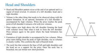 Head and Shoulders
• Head and Shoulders pattern occur at the end of an uptrend and is a
signal of trend reversal. It consists of a left shoulder, head and a
right shoulder.
• Volume is the other thing that needs to be observed along with the
pattern formation. In an uptrend, formation of a left shoulder is
accompanied by high volumes. When the price reaches the peak
point of left shoulder it retraces a bit with low volumes.
• Price makes new high above the left shoulder forming the head
with volumes lower than what it took to form the left shoulder.
Price retraces again to the point where the head formation has
started.
• Formation of right shoulder is accompanied by low volumes. When
price starts falling from the peak of right shoulder, rise in volumes
is clearly visible. This confirms the start of bearish trend.
• The neck line that connects the base of left and right shoulders and
the head act as a support for the price. Once the neck line is
breached, one can initiate new short positions.
 