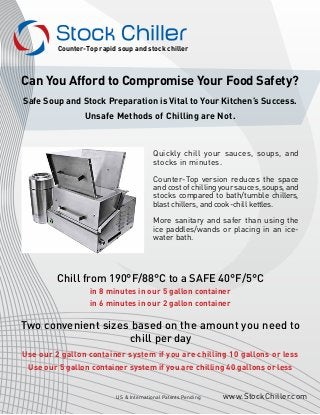 Can You Afford to Compromise Your Food Safety?
Safe Soup and Stock Preparation is Vital to Your Kitchen’s Success.
Unsafe Methods of Chilling are Not.
www.StockChiller.comUS & International Patents Pending
Counter-Top rapid soup and stock chiller
Quickly chill your sauces, soups, and
stocks in minutes.
Counter-Top version reduces the space
and cost of chilling your sauces, soups, and
stocks compared to bath/tumble chillers,
blast chillers, and cook-chill kettles.
More sanitary and safer than using the
ice paddles/wands or placing in an ice-
water bath.
Chill from 190°F/88°C to a SAFE 40°F/5°C
in 8 minutes in our 5 gallon container
in 6 minutes in our 2 gallon container
Two convenient sizes based on the amount you need to
chill per day
Use our 2 gallon container system if you are chilling 10 gallons or less
Use our 5 gallon container system if you are chilling 40 gallons or less
 