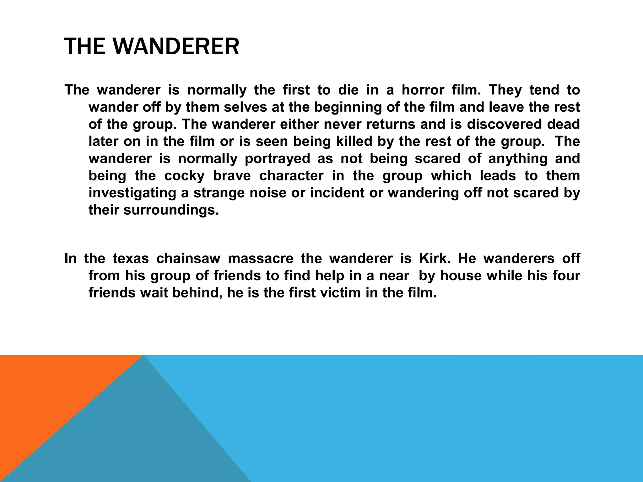 THE WANDERER 
The wanderer is normally the first to die in a horror film. They tend to 
wander off by them selves at the beginning of the film and leave the rest 
of the group. The wanderer either never returns and is discovered dead 
later on in the film or is seen being killed by the rest of the group. The 
wanderer is normally portrayed as not being scared of anything and 
being the cocky brave character in the group which leads to them 
investigating a strange noise or incident or wandering off not scared by 
their surroundings. 
In the texas chainsaw massacre the wanderer is Kirk. He wanderers off 
from his group of friends to find help in a near by house while his four 
friends wait behind, he is the first victim in the film. 
 