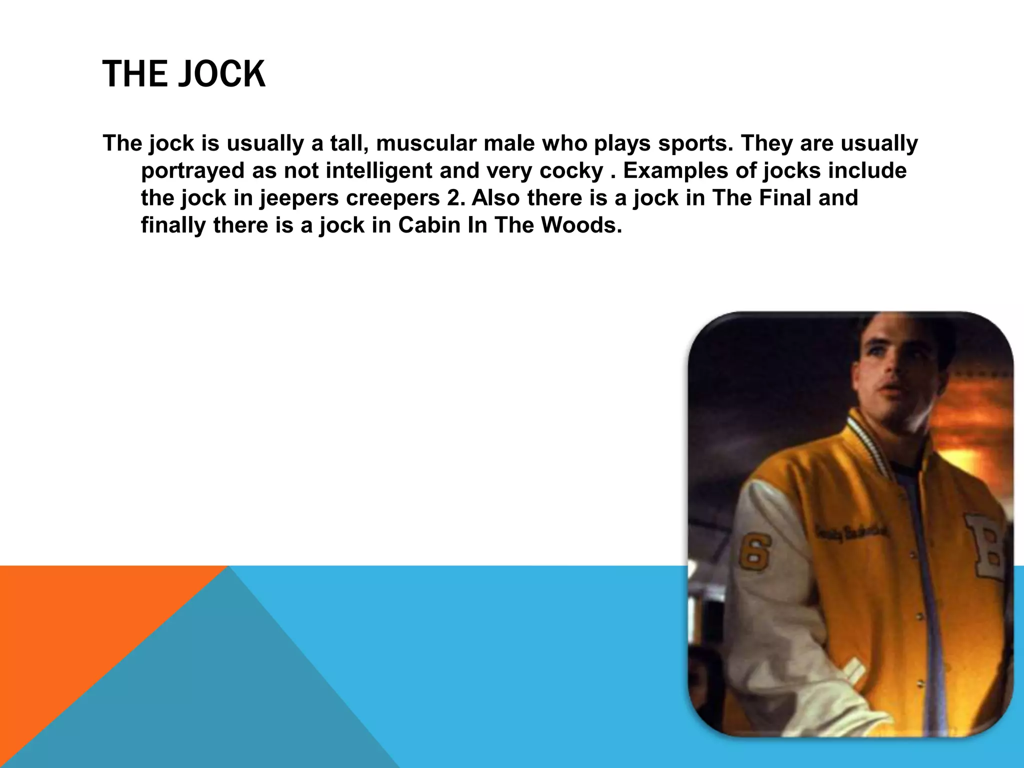 THE JOCK 
The jock is usually a tall, muscular male who plays sports. They are usually 
portrayed as not intelligent and very cocky . Examples of jocks include 
the jock in jeepers creepers 2. Also there is a jock in The Final and 
finally there is a jock in Cabin In The Woods. 
 