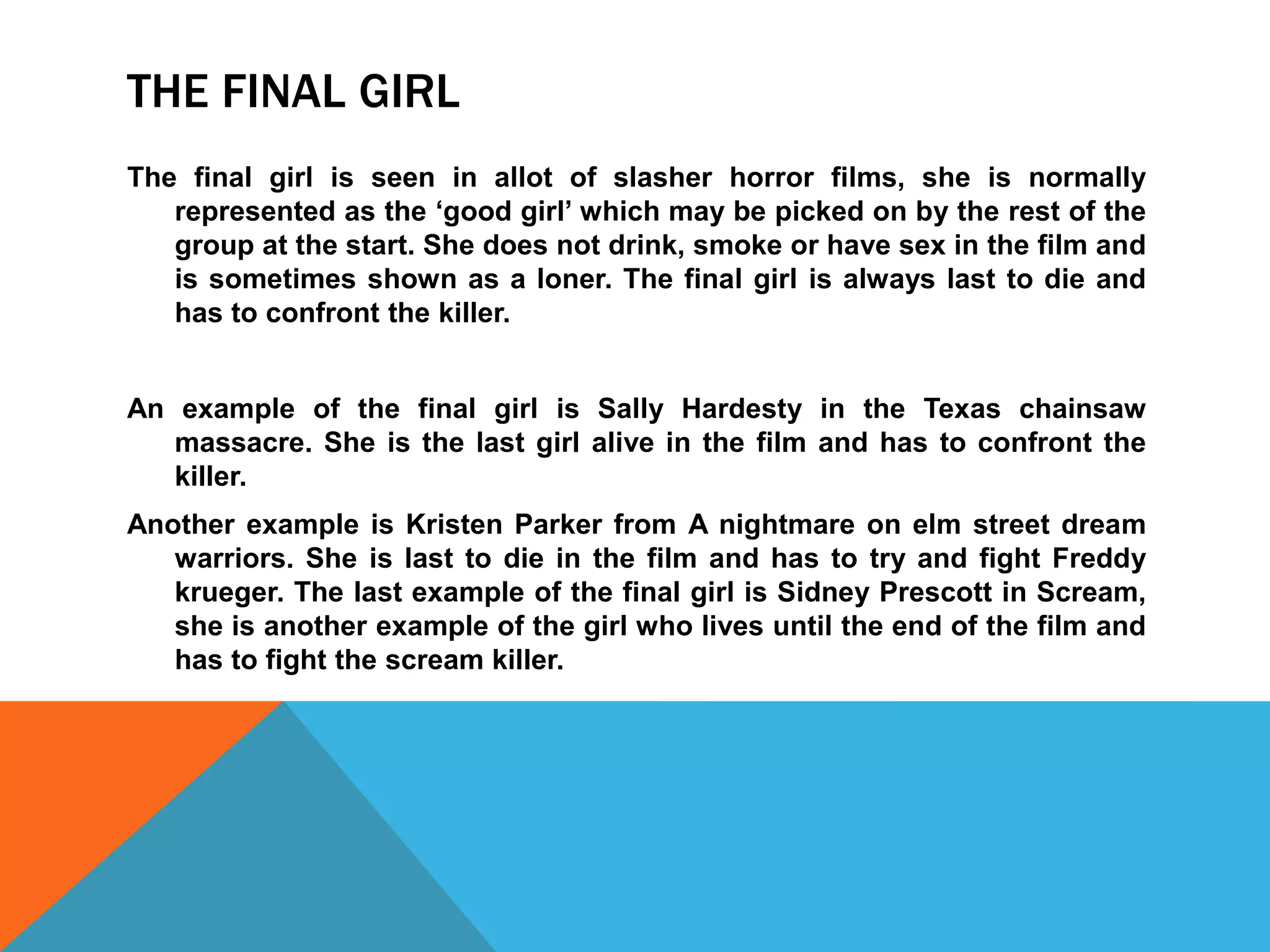 THE FINAL GIRL 
The final girl is seen in allot of slasher horror films, she is normally 
represented as the ‘good girl’ which may be picked on by the rest of the 
group at the start. She does not drink, smoke or have sex in the film and 
is sometimes shown as a loner. The final girl is always last to die and 
has to confront the killer. 
An example of the final girl is Sally Hardesty in the Texas chainsaw 
massacre. She is the last girl alive in the film and has to confront the 
killer. 
Another example is Kristen Parker from A nightmare on elm street dream 
warriors. She is last to die in the film and has to try and fight Freddy 
krueger. The last example of the final girl is Sidney Prescott in Scream, 
she is another example of the girl who lives until the end of the film and 
has to fight the scream killer. 
 