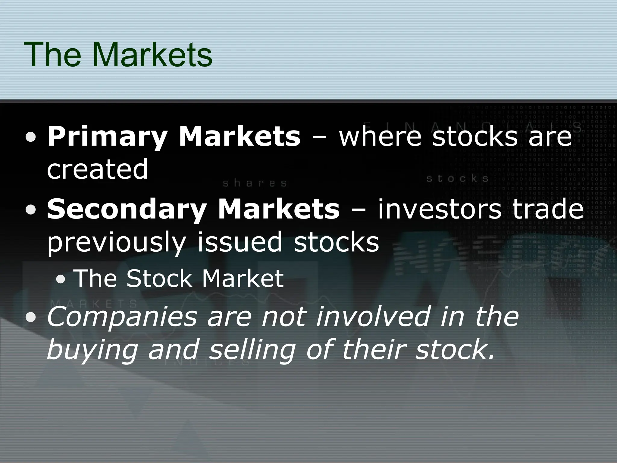The Markets
• Primary Markets – where stocks are
created
• Secondary Markets – investors trade
previously issued stocks
• The Stock Market
• Companies are not involved in the
buying and selling of their stock.
 