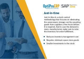 Just-in- me
Just-in- me is a stock control
methodology that focuses on elimina ng
the unnecessary storage cost by acquiring
goods from suppliers a few hours before
it is required. And in case the demand is
more, manufacturers make sure to raise
the inventory for order fulﬁllment.
Reduces inventory management cost
Requires minimum space store goods
Smaller investments in the stock
 