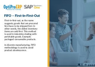 FIFO – First-In-First-Out
First-in-ﬁrst-out, as the name
suggests, goods that are procured
ﬁrst have to be shipped ﬁrst. In
other words, the oldest inventory
items are sold ﬁrst. This method
is used in industries dealing with
perishable goods. Example:
packaged consumable products.
In discrete manufacturing, FIFO
methodology is used to avoid
product obsolescence.
 