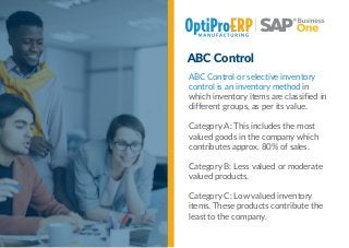ABC Control
ABC Control or selective inventory
control is an inventory method in
which inventory items are classified in
different groups, as per its value.
Category A: This includes the most
valued goods in the company which
contributes approx. 80% of sales.
Category B: Less valued or moderate
valued products.
Category C: Low valued inventory
items. These products contribute the
least to the company.
 