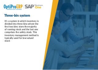 Three-bin system
It’s a system in which inventory is
divided into three bins where the
ﬁrst two bins store the majority
of running stock and the last one
comprises the safety stock. This
inventory management method is
typically used for low valued
stock
 