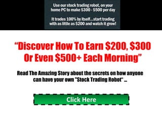 “Discover How To Earn $200, $300
  Or Even $500+ Each Morning”
Read The Amazing Story about the secrets on how anyone
       can have your own quot;Stock Trading Robot“ ...


                     Click Here
 