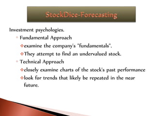 Investment psychologies.
◦ Fundamental Approach
examine the company's "fundamentals".
They attempt to find an undervalued stock.
◦ Technical Approach
closely examine charts of the stock's past performance
look for trends that likely be repeated in the near
future.
 