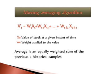 X't = WtXt+Wt-1Xt-1+ ... + Wt-k-1Xt-k-1
Xt: Value of stock at a given instant of time
Wt: Weight applied to the value
Average is an equally weighted sum of the
previous k historical samples
 
