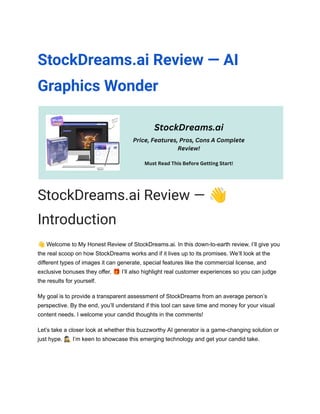 StockDreams.ai Review — AI
Graphics Wonder
StockDreams.ai Review — 👋
Introduction
👋Welcome to My Honest Review of StockDreams.ai. In this down-to-earth review, I’ll give you
the real scoop on how StockDreams works and if it lives up to its promises. We’ll look at the
different types of images it can generate, special features like the commercial license, and
exclusive bonuses they offer. 🎁I’ll also highlight real customer experiences so you can judge
the results for yourself.
My goal is to provide a transparent assessment of StockDreams from an average person’s
perspective. By the end, you’ll understand if this tool can save time and money for your visual
content needs. I welcome your candid thoughts in the comments!
Let’s take a closer look at whether this buzzworthy AI generator is a game-changing solution or
just hype. 🕵️‍♀️I’m keen to showcase this emerging technology and get your candid take.
 