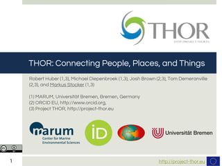 http://project-thor.eu1
15/09/15
Robert Huber (1,3), Michael Diepenbroek (1,3), Josh Brown (2,3), Tom Demeranville
(2,3), and Markus Stocker (1,3)
(1) MARUM, Universität Bremen, Bremen, Germany
(2) ORCID EU, http://www.orcid.org,
(3) Project THOR, http://project-thor.eu
THOR: Connecting People, Places, and Things
 