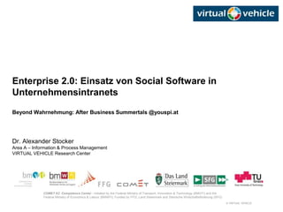 © VIRTUAL VEHICLE
COMET K2 Competence Center - Initiated by the Federal Ministry of Transport, Innovation & Technology (BMVIT) and the
Federal Ministry of Economics & Labour (BMWFI). Funded by FFG, Land Steiermark and Steirische Wirtschaftsförderung (SFG)
Enterprise 2.0: Einsatz von Social Software in
Unternehmensintranets
Beyond Wahrnehmung: After Business Summertals @youspi.at
Dr. Alexander Stocker
Area A – Information & Process Management
VIRTUAL VEHICLE Research Center
 