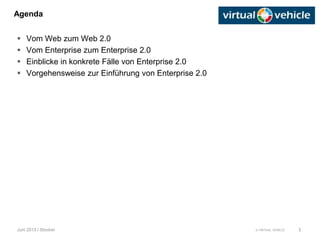 © VIRTUAL VEHICLE
Agenda
Juni 2013 / Stocker
 Vom Web zum Web 2.0
 Vom Enterprise zum Enterprise 2.0
 Einblicke in konkrete Fälle von Enterprise 2.0
 Vorgehensweise zur Einführung von Enterprise 2.0
3
 