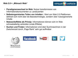 © VIRTUAL VEHICLE
Web 2.0 = „Mitmach Web“
Juni 2013 / Stocker
 Paradigmenwechsel im Web: Nutzer transformieren von
Informationskonsumenten zu -produzenten
 Selbstorganisiertes Teilen von Inhalten : Wert von Web 2.0 Plattformen
definiert sich nicht über die Basistechnologie, sondern über nutzergenerierte
Inhalte
 Netzwerkeffekte als Prinzip: Informationen können sich im Web
schneeballartig verbreiten (virale Effekte)
 Suchen und Finden: Informationen sind über Suchmaschinen in der
Zwischenzeit durch „Page Rank“ sehr gut auffindbar
5
 