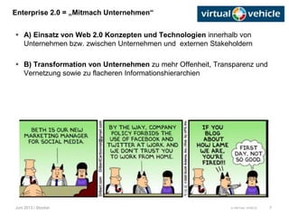 © VIRTUAL VEHICLE
Enterprise 2.0 = „Mitmach Unternehmen“
Juni 2013 / Stocker
 A) Einsatz von Web 2.0 Konzepten und Technologien innerhalb von
Unternehmen bzw. zwischen Unternehmen und externen Stakeholdern
 B) Transformation von Unternehmen zu mehr Offenheit, Transparenz und
Vernetzung sowie zu flacheren Informationshierarchien
7
 