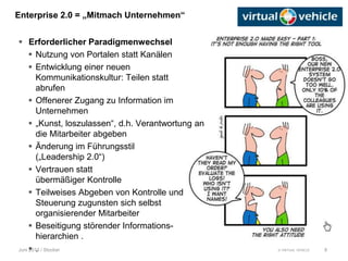 © VIRTUAL VEHICLE
Enterprise 2.0 = „Mitmach Unternehmen“
Juni 2013 / Stocker
 Erforderlicher Paradigmenwechsel
 Nutzung von Portalen statt Kanälen
 Entwicklung einer neuen
Kommunikationskultur: Teilen statt
abrufen
 Offenerer Zugang zu Information im
Unternehmen
 „Kunst, loszulassen“, d.h. Verantwortung an
die Mitarbeiter abgeben
 Änderung im Führungsstil
(„Leadership 2.0“)
 Vertrauen statt
übermäßiger Kontrolle
 Teilweises Abgeben von Kontrolle und
Steuerung zugunsten sich selbst
organisierender Mitarbeiter
 Beseitigung störender Informations-
hierarchien .
 . 8
 
