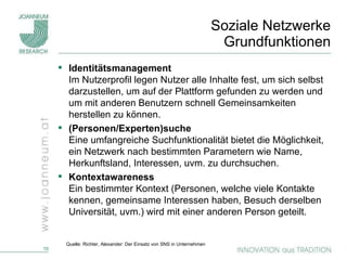 Soziale Netzwerke  Grundfunktionen Identitätsmanagement   Im Nutzerprofil legen Nutzer alle Inhalte fest, um sich selbst darzustellen, um auf der Plattform gefunden zu werden und um mit anderen Benutzern schnell Gemeinsamkeiten herstellen zu können. (Personen/Experten)suche Eine umfangreiche Suchfunktionalität bietet die Möglichkeit, ein Netzwerk nach bestimmten Parametern wie Name, Herkunftsland, Interessen, uvm. zu durchsuchen.  Kontextawareness Ein bestimmter Kontext (Personen, welche viele Kontakte kennen, gemeinsame Interessen haben, Besuch derselben Universität, uvm.) wird mit einer anderen Person geteilt. Quelle: Richter, Alexander: Der Einsatz von SNS in Unternehmen 