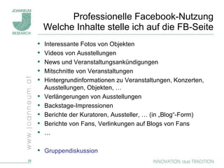 Professionelle Facebook-Nutzung Welche Inhalte stelle ich auf die FB-Seite Interessante Fotos von Objekten Videos von Ausstellungen News und Veranstaltungsankündigungen Mitschnitte von Veranstaltungen Hintergrundinformationen zu Veranstaltungen, Konzerten, Ausstellungen, Objekten, … Verlängerungen von Ausstellungen Backstage-Impressionen Berichte der Kuratoren, Aussteller, … (in „Blog“-Form) Berichte von Fans, Verlinkungen auf Blogs von Fans … Gruppendiskussion 