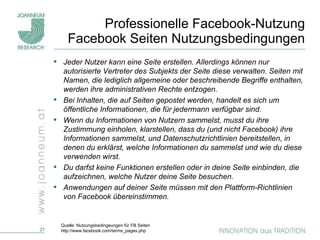 Professionelle Facebook-Nutzung Facebook Seiten Nutzungsbedingungen Jeder Nutzer kann eine Seite erstellen. Allerdings können nur autorisierte Vertreter des Subjekts der Seite diese verwalten. Seiten mit Namen, die lediglich allgemeine oder beschreibende Begriffe enthalten, werden ihre administrativen Rechte entzogen. Bei Inhalten, die auf Seiten gepostet werden, handelt es sich um öffentliche Informationen, die für jedermann verfügbar sind. Wenn du Informationen von Nutzern sammelst, musst du ihre Zustimmung einholen, klarstellen, dass du (und nicht Facebook) ihre Informationen sammelst, und Datenschutzrichtlinien bereitstellen, in denen du erklärst, welche Informationen du sammelst und wie du diese verwenden wirst. Du darfst keine Funktionen erstellen oder in deine Seite einbinden, die aufzeichnen, welche Nutzer deine Seite besuchen. Anwendungen auf deiner Seite müssen mit den Plattform-Richtlinien von Facebook übereinstimmen. Quelle: Nutzungsbedingeungen für FB Seiten http://www.facebook.com/terms_pages.php 