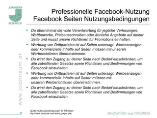 Professionelle Facebook-Nutzung Facebook Seiten Nutzungsbedingungen Du übernimmst die volle Verantwortung für jegliche Verlosungen, Wettbewerbe, Preisausschreiben oder ähnliche Angebote auf deiner Seite und musst unsere Richtlinien für Promotions einhalten. Werbung von Drittparteien ist auf Seiten untersagt. Werbeanzeigen oder kommerzielle Inhalte auf Seiten müssen mit unseren Werberichtlinien übereinstimmen. Du wirst den Zugang zu deiner Seite nach Bedarf einschränken, um alle zutreffenden Gesetze sowie Richtlinien und Bestimmungen von Facebook einzuhalten.  Werbung von Drittparteien ist auf Seiten untersagt. Werbeanzeigen oder kommerzielle Inhalte auf Seiten müssen mit unseren Werberichtlinien übereinstimmen. Du wirst den Zugang zu deiner Seite nach Bedarf einschränken, um alle zutreffenden Gesetze sowie Richtlinien und Bestimmungen von Facebook einzuhalten. Quelle: Nutzungsbedingeungen für FB Seiten http://www.facebook.com/terms_pages.php 