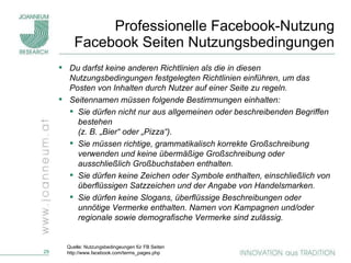 Professionelle Facebook-Nutzung Facebook Seiten Nutzungsbedingungen Du darfst keine anderen Richtlinien als die in diesen Nutzungsbedingungen festgelegten Richtlinien einführen, um das Posten von Inhalten durch Nutzer auf einer Seite zu regeln. Seitennamen müssen folgende Bestimmungen einhalten: Sie dürfen nicht nur aus allgemeinen oder beschreibenden Begriffen bestehen  (z. B. „Bier“ oder „Pizza“). Sie müssen richtige, grammatikalisch korrekte Großschreibung verwenden und keine übermäßige Großschreibung oder ausschließlich Großbuchstaben enthalten. Sie dürfen keine Zeichen oder Symbole enthalten, einschließlich von überflüssigen Satzzeichen und der Angabe von Handelsmarken. Sie dürfen keine Slogans, überflüssige Beschreibungen oder unnötige Vermerke enthalten. Namen von Kampagnen und/oder regionale sowie demografische Vermerke sind zulässig. Quelle: Nutzungsbedingeungen für FB Seiten http://www.facebook.com/terms_pages.php 