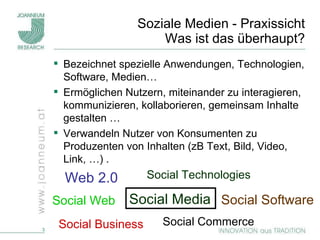 Soziale Medien - Praxissicht Was ist das überhaupt? Bezeichnet spezielle Anwendungen, Technologien, Software, Medien… Ermöglichen Nutzern, miteinander zu interagieren, kommunizieren, kollaborieren, gemeinsam Inhalte gestalten … Verwandeln Nutzer von Konsumenten zu Produzenten von Inhalten (zB Text, Bild, Video, Link, …) . Web 2.0 Social Technologies Social Business Social Software Social Commerce Social Media Social Web 