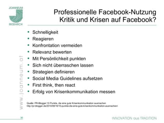 Professionelle Facebook-Nutzung Kritik und Krisen auf Facebook? Schnelligkeit Reagieren Konfrontation vermeiden Relevanz bewerten Mit Persönlichkeit punkten Sich nicht überraschen lassen Strategien definieren Social Media Guidelines aufsetzen First think, then react Erfolg von Krisenkommunikation messen Quelle: PR-Blogger:10 Punkte, die eine gute Krisenkommunikation ausmachen http://pr-blogger.de/2010/08/16/10-punkte-die-eine-gute-krisenkommunikation-ausmachen/ 
