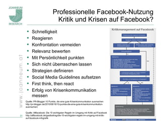 Professionelle Facebook-Nutzung Kritik und Krisen auf Facebook? Schnelligkeit Reagieren Konfrontation vermeiden Relevanz bewerten Mit Persönlichkeit punkten Sich nicht überraschen lassen Strategien definieren Social Media Guidelines aufsetzen First think, then react Erfolg von Krisenkommunikation  messen Quelle: PR-Blogger:10 Punkte, die eine gute Krisenkommunikation ausmachen http://pr-blogger.de/2010/08/16/10-punkte-die-eine-gute-krisenkommunikation-ausmachen/ Quelle: Allfacebook: Die 10 wichtigsten Regeln im Umgang mit Kritik auf Facebook http://allfacebook.de/gastbeitrag/die-10-wichtigsten-regeln-im-umgang-mit-kritik-auf-facebook-infografik 